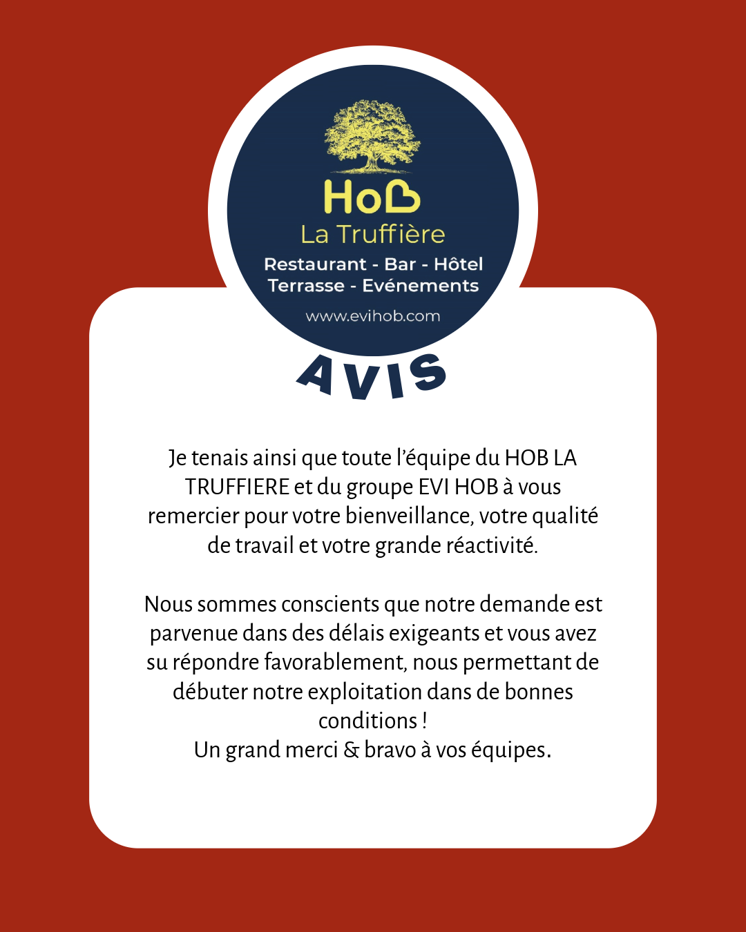 Je tenais ainsi que toute l’équipe du HOB LA TRUFFIERE et du groupe EVI HOB à vous remercier pour votre bienveillance, votre qualité de travail et votre grande réactivité. Nous sommes conscients que notre demande est parvenue dans des délais exigeants et vous avez su répondre favorablement, nous permettant de débuter notre exploitation dans de bonnes conditions ! Un grand merci & bravo à vos équipes.